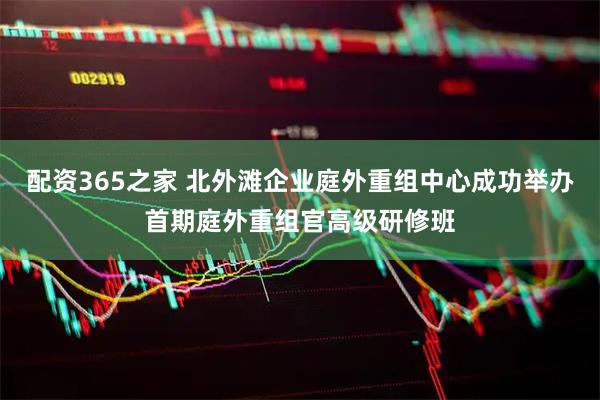 配资365之家 北外滩企业庭外重组中心成功举办首期庭外重组官高级研修班