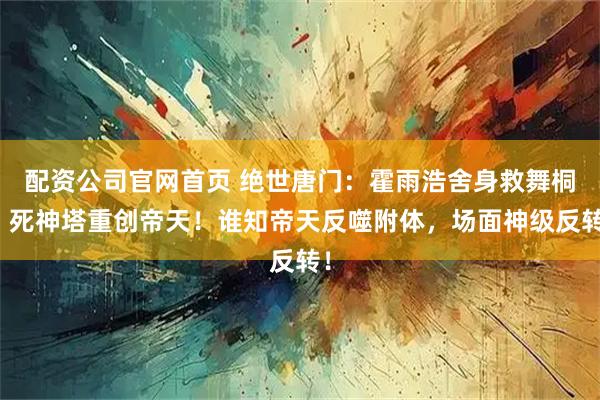 配资公司官网首页 绝世唐门：霍雨浩舍身救舞桐，死神塔重创帝天！谁知帝天反噬附体，场面神级反转！