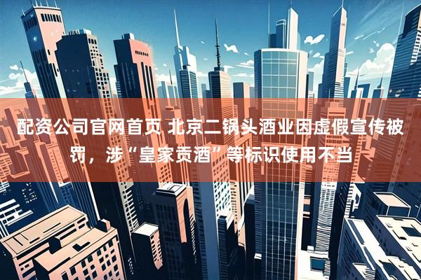 配资公司官网首页 北京二锅头酒业因虚假宣传被罚，涉“皇家贡酒”等标识使用不当