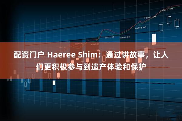 配资门户 Haeree Shim：通过讲故事，让人们更积极参与到遗产体验和保护