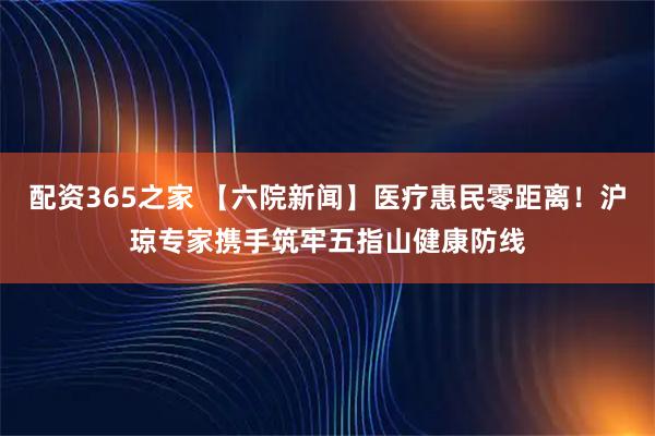 配资365之家 【六院新闻】医疗惠民零距离！沪琼专家携手筑牢五指山健康防线