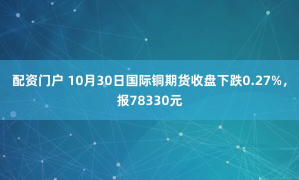 配资门户 10月30日国际铜期货收盘下跌0.27%，报78330元