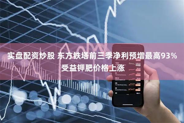 实盘配资炒股 东方铁塔前三季净利预增最高93% 受益钾肥价格上涨