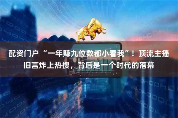 配资门户 “一年赚九位数都小看我”！顶流主播旧言炸上热搜，背后是一个时代的落幕
