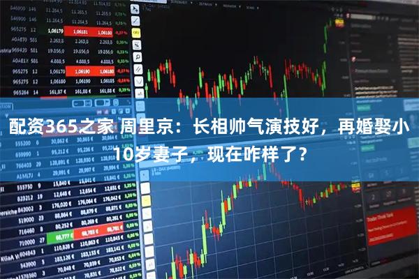 配资365之家 周里京：长相帅气演技好，再婚娶小10岁妻子，现在咋样了？