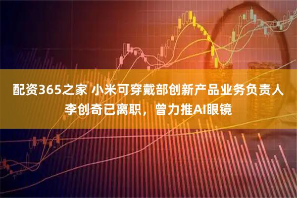 配资365之家 小米可穿戴部创新产品业务负责人李创奇已离职，曾力推AI眼镜