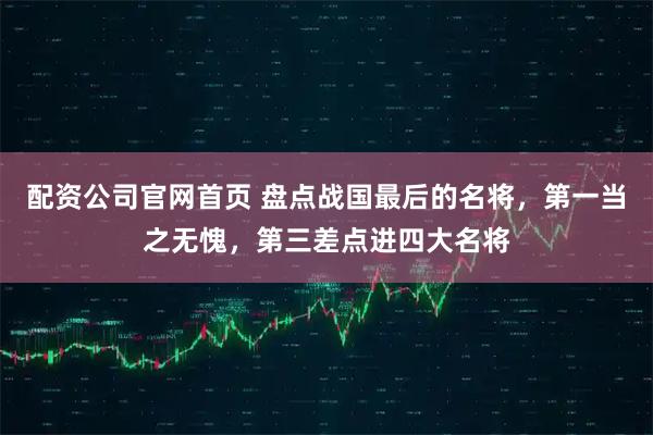 配资公司官网首页 盘点战国最后的名将，第一当之无愧，第三差点进四大名将