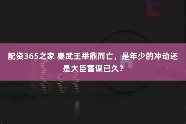配资365之家 秦武王举鼎而亡，是年少的冲动还是大臣蓄谋已久？