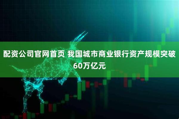 配资公司官网首页 我国城市商业银行资产规模突破60万亿元