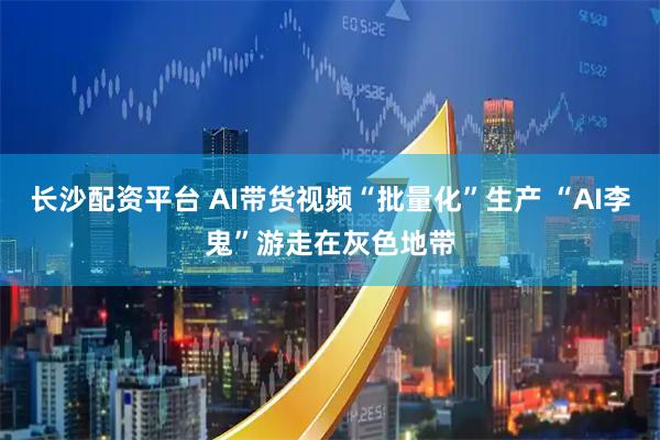 长沙配资平台 AI带货视频“批量化”生产 “AI李鬼”游走在灰色地带
