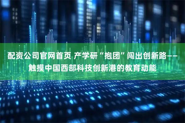 配资公司官网首页 产学研“抱团”闯出创新路——触摸中国西部科技创新港的教育动能