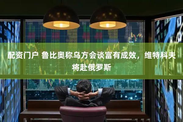 配资门户 鲁比奥称乌方会谈富有成效，维特科夫将赴俄罗斯