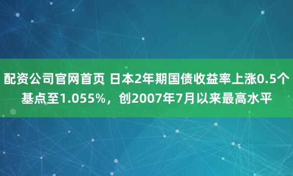 配资公司官网首页 日本2年期国债收益率上涨0.5个基点至1.055%，创2007年7月以来最高水平