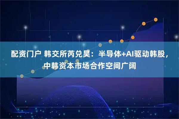 配资门户 韩交所芮兑昊：半导体+AI驱动韩股，中韩资本市场合作空间广阔