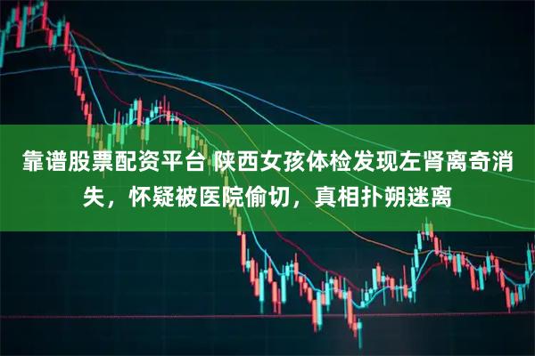 靠谱股票配资平台 陕西女孩体检发现左肾离奇消失，怀疑被医院偷切，真相扑朔迷离