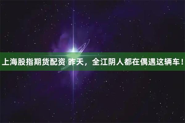 上海股指期货配资 昨天，全江阴人都在偶遇这辆车！