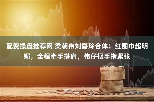 配资操盘推荐网 梁朝伟刘嘉玲合体！红围巾超明媚，全程牵手搭肩，伟仔抠手指紧张