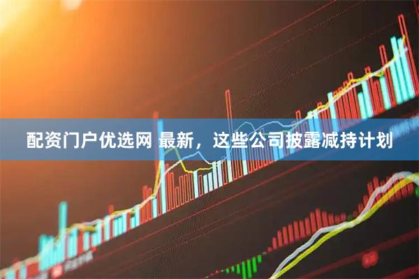 配资门户优选网 最新，这些公司披露减持计划