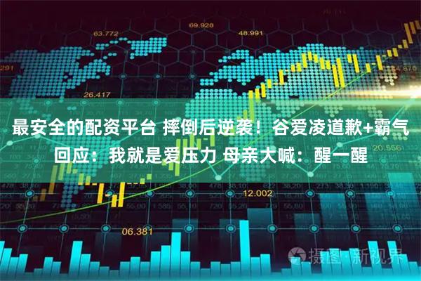 最安全的配资平台 摔倒后逆袭！谷爱凌道歉+霸气回应：我就是爱压力 母亲大喊：醒一醒
