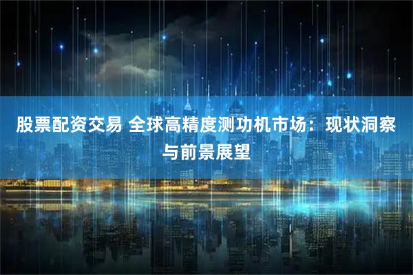 股票配资交易 全球高精度测功机市场：现状洞察与前景展望