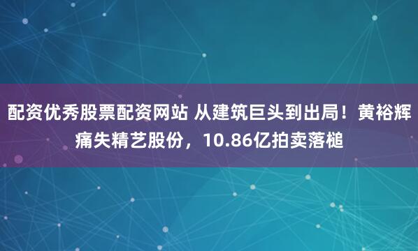 配资优秀股票配资网站 从建筑巨头到出局！黄裕辉痛失精艺股份，10.86亿拍卖落槌