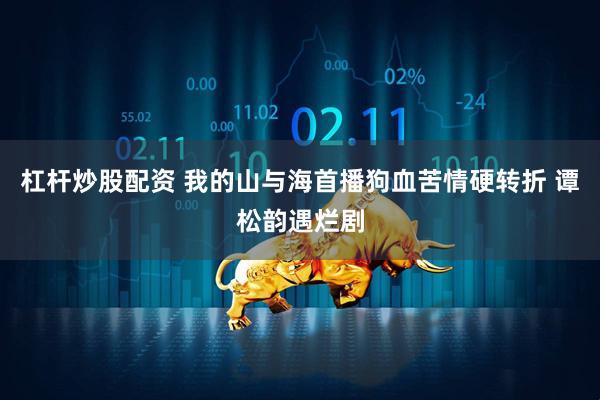 杠杆炒股配资 我的山与海首播狗血苦情硬转折 谭松韵遇烂剧