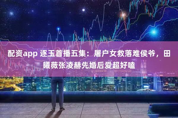 配资app 逐玉首播五集：屠户女救落难侯爷，田曦薇张凌赫先婚后爱超好嗑