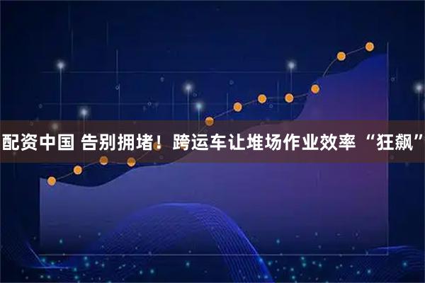 配资中国 告别拥堵！跨运车让堆场作业效率 “狂飙”