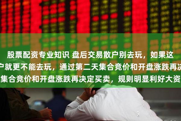 股票配资专业知识 盘后交易散户别去玩，如果这里说的都是真的，那散户就更不能去玩，通过第二天集合竞价和开盘涨跌再决定买卖，规则明显利好大资金