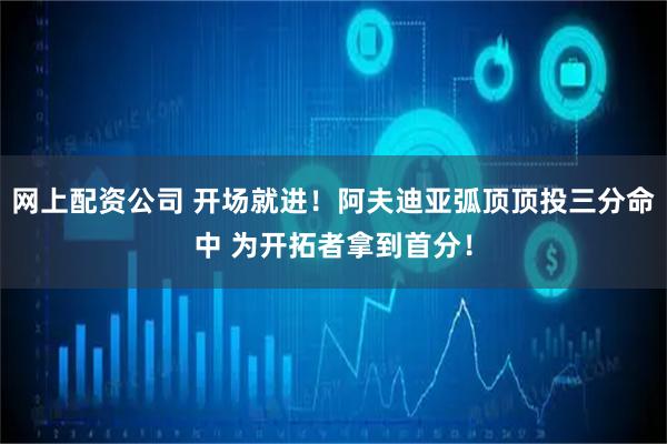 网上配资公司 开场就进！阿夫迪亚弧顶顶投三分命中 为开拓者拿到首分！