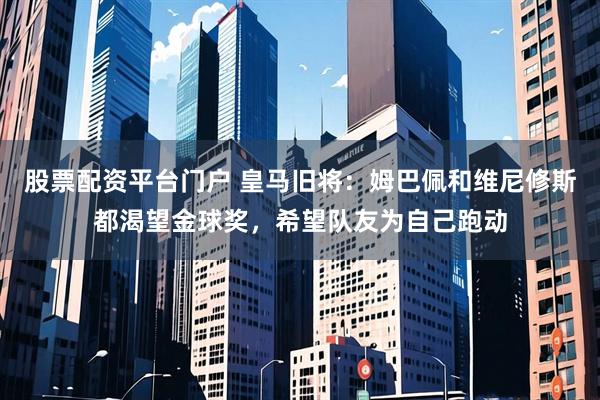 股票配资平台门户 皇马旧将：姆巴佩和维尼修斯都渴望金球奖，希望队友为自己跑动