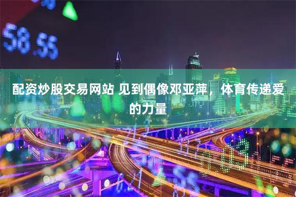 配资炒股交易网站 见到偶像邓亚萍，体育传递爱的力量