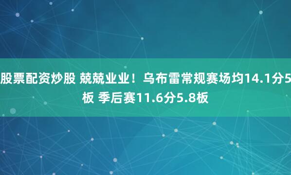 股票配资炒股 兢兢业业！乌布雷常规赛场均14.1分5板 季后赛11.6分5.8板