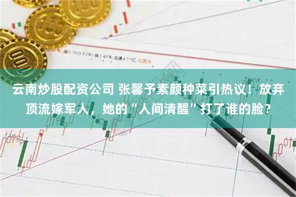 云南炒股配资公司 张馨予素颜种菜引热议！放弃顶流嫁军人，她的“人间清醒”打了谁的脸？