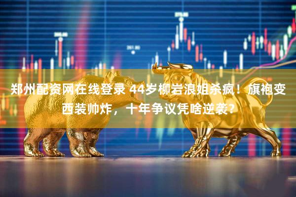 郑州配资网在线登录 44岁柳岩浪姐杀疯！旗袍变西装帅炸，十年争议凭啥逆袭？