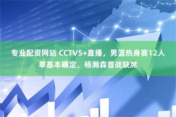 专业配资网站 CCTV5+直播，男篮热身赛12人单基本确定，杨瀚森首战缺席