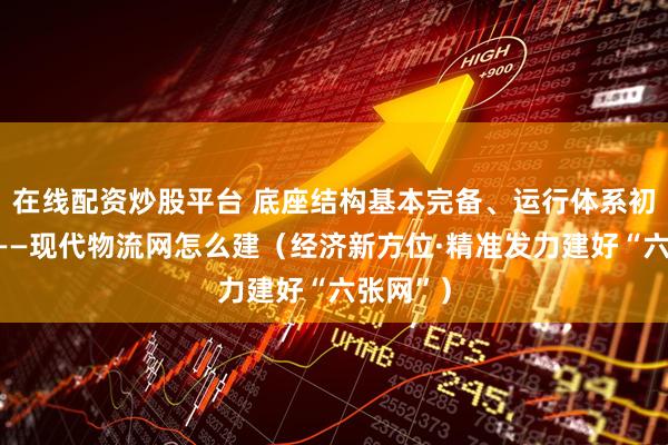 在线配资炒股平台 底座结构基本完备、运行体系初步形成——现代物流网怎么建（经济新方位·精准发力建好“六张网”）