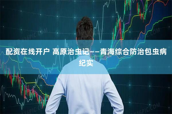 配资在线开户 高原治虫记——青海综合防治包虫病纪实