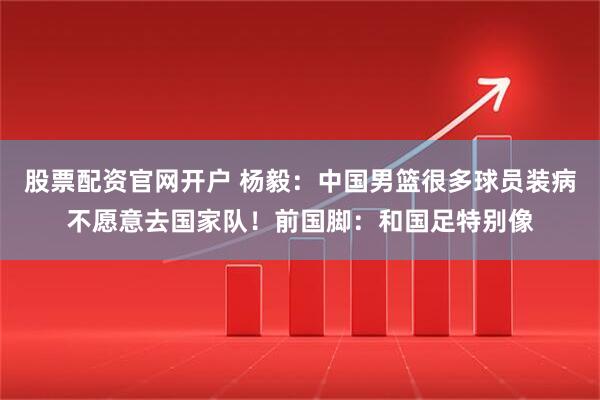股票配资官网开户 杨毅：中国男篮很多球员装病不愿意去国家队！前国脚：和国足特别像