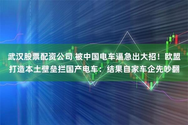 武汉股票配资公司 被中国电车逼急出大招！欧盟打造本土壁垒拦国产电车：结果自家车企先吵翻