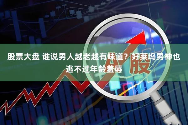 股票大盘 谁说男人越老越有味道？好莱坞男神也逃不过年龄羞辱