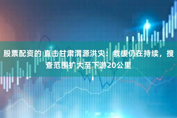 股票配资的 直击甘肃渭源洪灾：救援仍在持续，搜查范围扩大至下游20公里