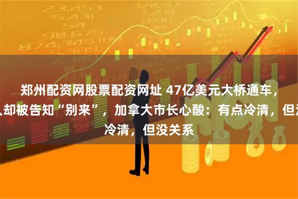 郑州配资网股票配资网址 47亿美元大桥通车，美国人却被告知“别来”，加拿大市长心酸：有点冷清，但没关系