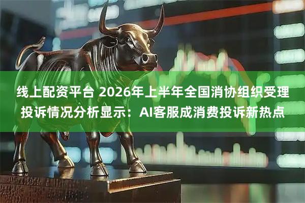 线上配资平台 2026年上半年全国消协组织受理投诉情况分析显示：AI客服成消费投诉新热点
