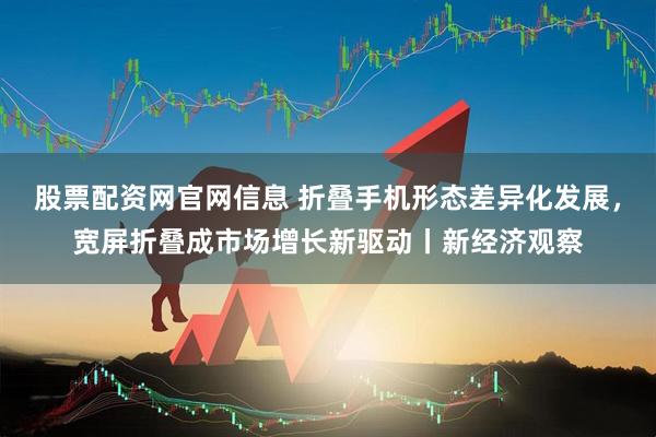 股票配资网官网信息 折叠手机形态差异化发展，宽屏折叠成市场增长新驱动丨新经济观察