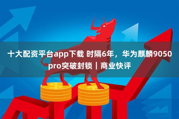 十大配资平台app下载 时隔6年，华为麒麟9050pro突破封锁｜商业快评