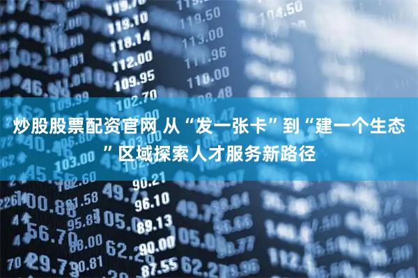 炒股股票配资官网 从“发一张卡”到“建一个生态”区域探索人才服务新路径
