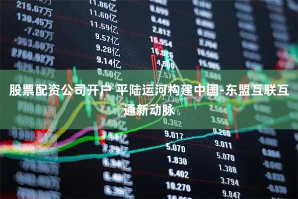 股票配资公司开户 平陆运河构建中国-东盟互联互通新动脉